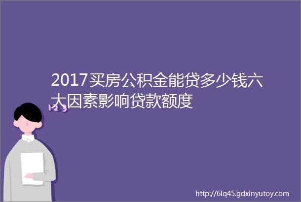 2017买房公积金能贷多少钱六大因素影响贷款额度